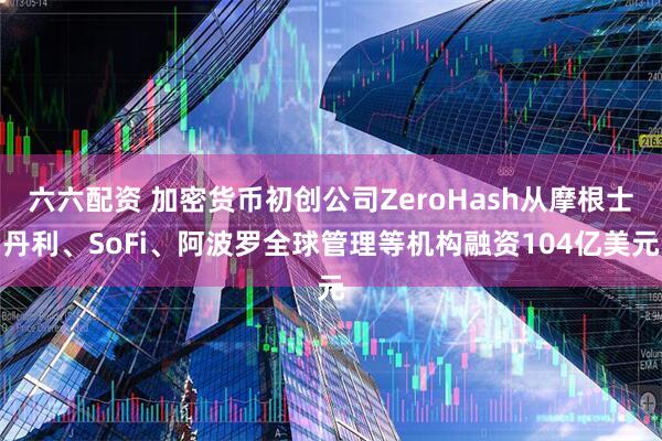 六六配资 加密货币初创公司ZeroHash从摩根士丹利、SoFi、阿波罗全球管理等机构融资104亿美元