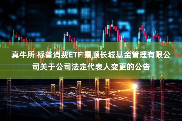 真牛所 标普消费ETF 景顺长城基金管理有限公司关于公司法定代表人变更的公告