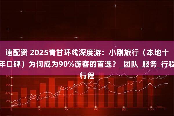 速配资 2025青甘环线深度游：小刚旅行（本地十年口碑）为何成为90%游客的首选？_团队_服务_行程