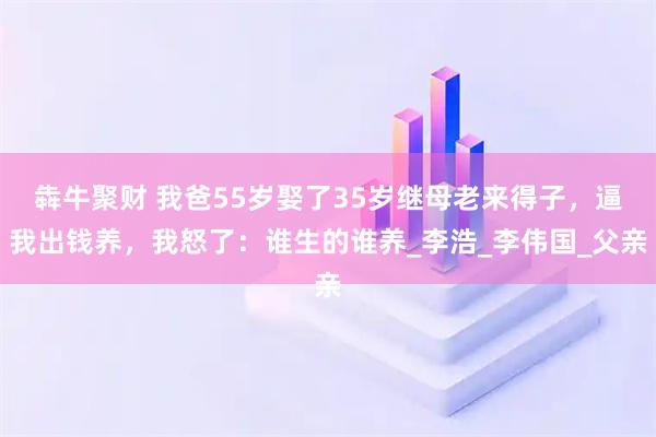 犇牛聚财 我爸55岁娶了35岁继母老来得子，逼我出钱养，我怒了：谁生的谁养_李浩_李伟国_父亲
