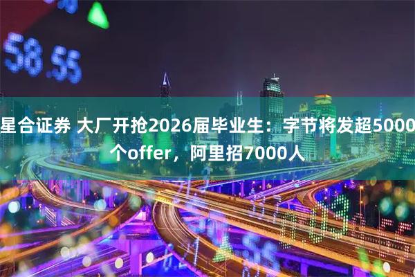 星合证券 大厂开抢2026届毕业生：字节将发超5000个offer，阿里招7000人