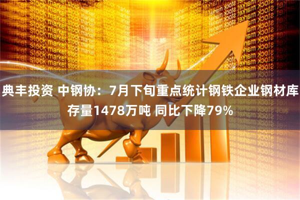 典丰投资 中钢协：7月下旬重点统计钢铁企业钢材库存量1478万吨 同比下降79%