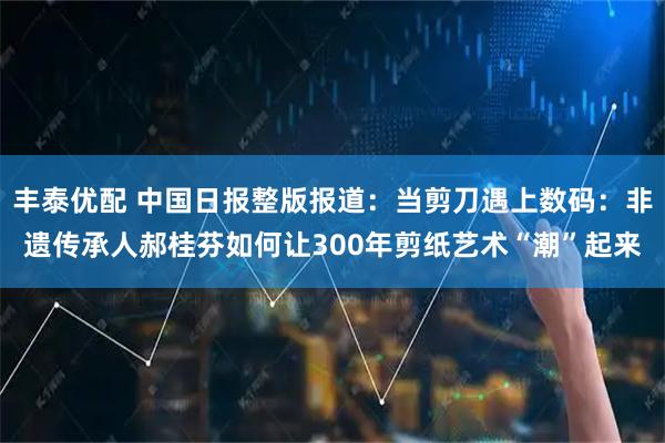 丰泰优配 中国日报整版报道：当剪刀遇上数码：非遗传承人郝桂芬如何让300年剪纸艺术“潮”起来