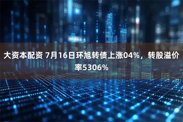 大资本配资 7月16日环旭转债上涨04%，转股溢价率5306%