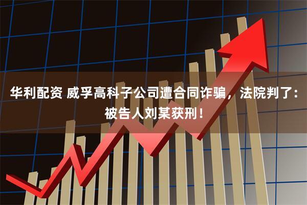华利配资 威孚高科子公司遭合同诈骗，法院判了：被告人刘某获刑！