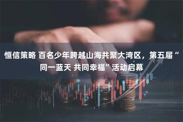 恒信策略 百名少年跨越山海共聚大湾区,第五届“同一蓝天 共同幸福”活动启幕