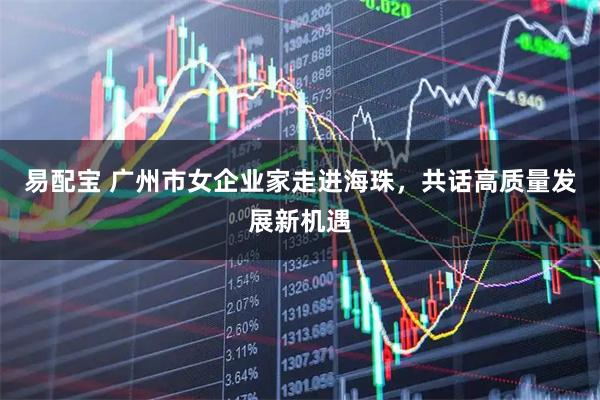 易配宝 广州市女企业家走进海珠，共话高质量发展新机遇