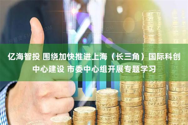 亿海智投 围绕加快推进上海（长三角）国际科创中心建设 市委中心组开展专题学习