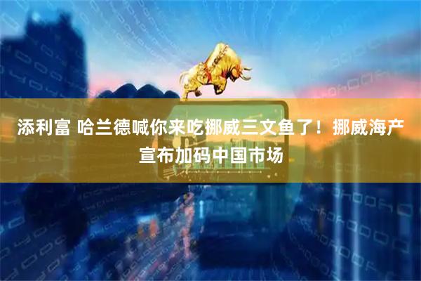 添利富 哈兰德喊你来吃挪威三文鱼了!挪威海产宣布加码中国市场