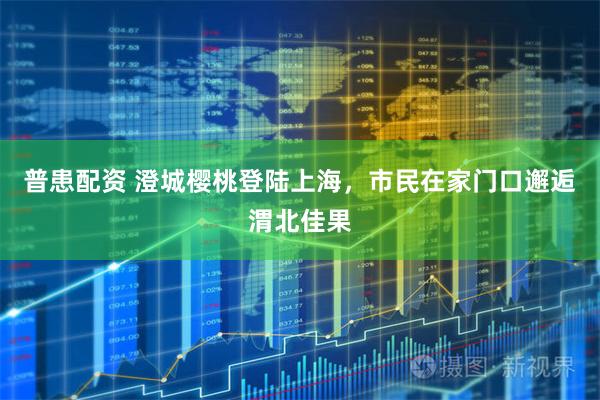 普患配资 澄城樱桃登陆上海,市民在家门口邂逅渭北佳果