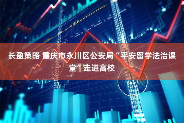长盈策略 重庆市永川区公安局“平安留学法治课堂”走进高校