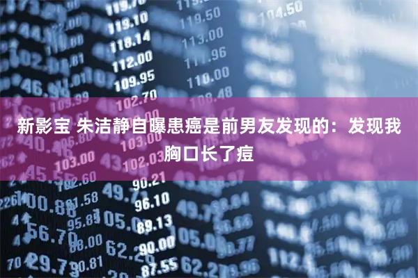 新影宝 朱洁静自曝患癌是前男友发现的：发现我胸口长了痘