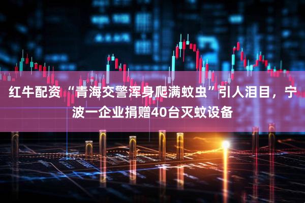红牛配资 “青海交警浑身爬满蚊虫”引人泪目，宁波一企业捐赠40台灭蚊设备