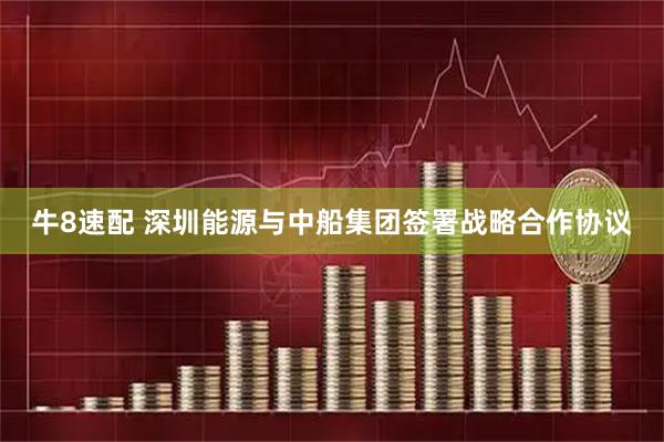 牛8速配 深圳能源与中船集团签署战略合作协议