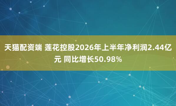 天猫配资端 莲花控股2026年上半年净利润2.44亿元 同比增长50.98%