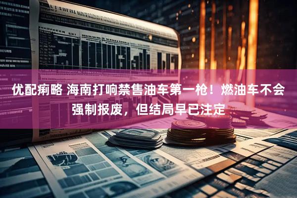 优配痢略 海南打响禁售油车第一枪！燃油车不会强制报废，但结局早已注定